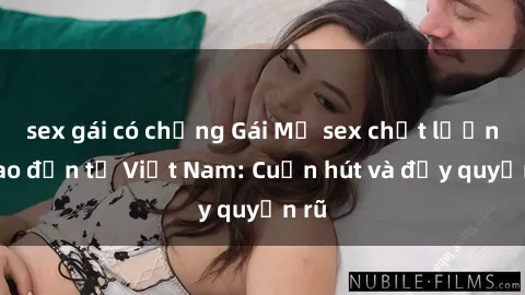 sex gái có chồng Gái Mỹ sex chất lượng cao đến từ Việt Nam: Cuốn hút và đầy quyến rũ