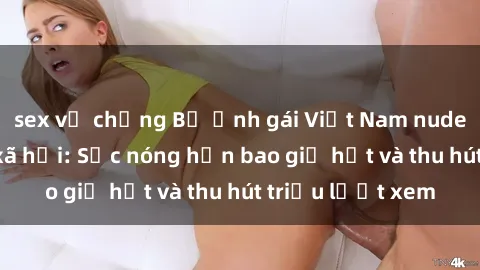 sex vợ chồng Bộ ảnh gái Việt Nam nude gây sốt mạng xã hội: Sắc nóng hơn bao giờ hết và thu hút triệu lượt xem