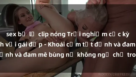 sex bị lộ clip nóng Trải nghiệm cực kỳ thú vị khi làm tình với gái đẹp - Khoái cảm tột đỉnh và đam mê bùng nổ không ngờ chỉ trong một đêm!
