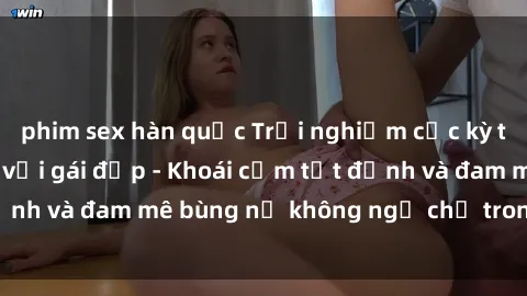 phim sex hàn quốc Trải nghiệm cực kỳ thú vị khi làm tình với gái đẹp - Khoái cảm tột đỉnh và đam mê bùng nổ không ngờ chỉ trong một đêm!