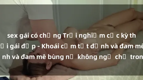 sex gái có chồng Trải nghiệm cực kỳ thú vị khi làm tình với gái đẹp - Khoái cảm tột đỉnh và đam mê bùng nổ không ngờ chỉ trong một đêm!