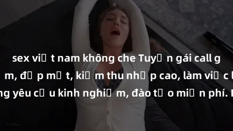 sex việt nam không che Tuyển gái call girl Việt Nam gợi cảm, đẹp mắt, kiếm thu nhập cao, làm việc linh hoạt, không yêu cầu kinh nghiệm, đào tạo miễn phí. Liên hệ ngay để biết thêm chi tiết!