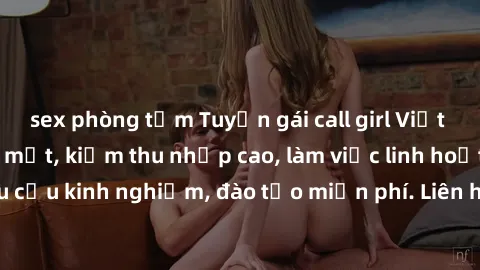 sex phòng tắm Tuyển gái call girl Việt Nam gợi cảm, đẹp mắt, kiếm thu nhập cao, làm việc linh hoạt, không yêu cầu kinh nghiệm, đào tạo miễn phí. Liên hệ ngay để biết thêm chi tiết!