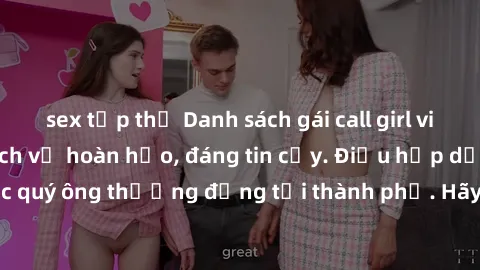 sex tập thể Danh sách gái call girl vip chất lượng, dịch vụ hoàn hảo, đáng tin cậy. Điều hấp dẫn cho các quý ông thượng đẳng tại thành phố. Hãy nhấc máy và đặt lịch ngay!