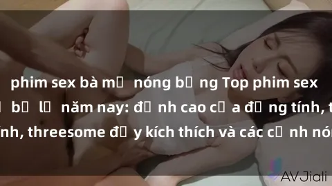 phim sex bà mẹ nóng bỏng Top phim sex hot nhất không thể bỏ lỡ năm nay: đỉnh cao của đồng tính, threesome đầy kích thích và các cảnh nóng đang gây sốt!