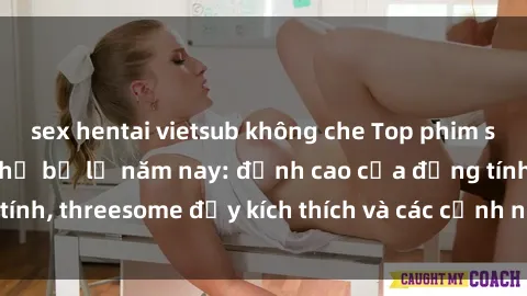 sex hentai vietsub không che Top phim sex hot nhất không thể bỏ lỡ năm nay: đỉnh cao của đồng tính, threesome đầy kích thích và các cảnh nóng đang gây sốt!
