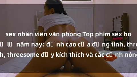 sex nhân viên văn phòng Top phim sex hot nhất không thể bỏ lỡ năm nay: đỉnh cao của đồng tính, threesome đầy kích thích và các cảnh nóng đang gây sốt!