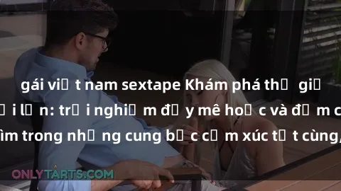 gái việt nam sextape Khám phá thế giới mới với sex người lớn: trải nghiệm đầy mê hoặc và đắm chìm trong những cung bậc cảm xúc tột cùng, hứng khởi và cuốn hút.
