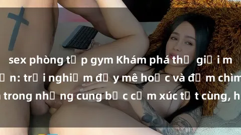 sex phòng tập gym Khám phá thế giới mới với sex người lớn: trải nghiệm đầy mê hoặc và đắm chìm trong những cung bậc cảm xúc tột cùng, hứng khởi và cuốn hút.