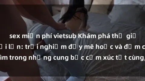 sex miễn phí vietsub Khám phá thế giới mới với sex người lớn: trải nghiệm đầy mê hoặc và đắm chìm trong những cung bậc cảm xúc tột cùng, hứng khởi và cuốn hút.
