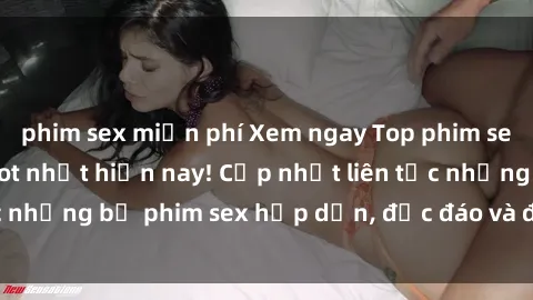 phim sex miễn phí Xem ngay Top phim sex mới nhất đang hot nhất hiện nay! Cập nhật liên tục những bộ phim sex hấp dẫn, độc đáo và đầy kích thích.