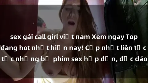sex gái call girl việt nam Xem ngay Top phim sex mới nhất đang hot nhất hiện nay! Cập nhật liên tục những bộ phim sex hấp dẫn, độc đáo và đầy kích thích.