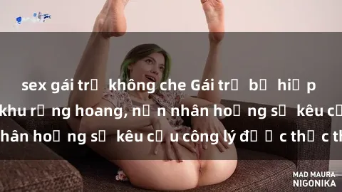 sex gái trẻ không che Gái trẻ bị hiếp dâm bạo lực trong khu rừng hoang, nạn nhân hoảng sợ kêu cầu công lý được thực thi