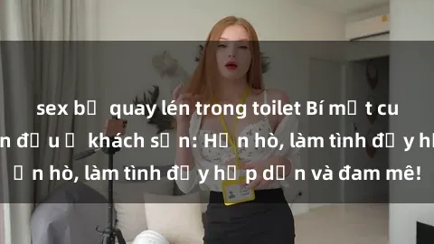 sex bị quay lén trong toilet Bí mật cuộc hẹn gái Việt lần đầu ở khách sạn: Hẹn hò, làm tình đầy hấp dẫn và đam mê!