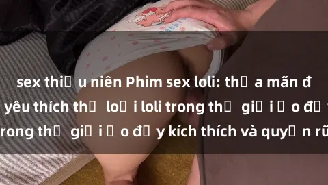 sex thiếu niên Phim sex loli: thỏa mãn đam mê của người yêu thích thể loại loli trong thế giới ảo đầy kích thích và quyến rũ.