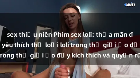 sex thiếu niên Phim sex loli: thỏa mãn đam mê của người yêu thích thể loại loli trong thế giới ảo đầy kích thích và quyến rũ.