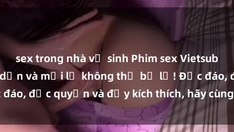 sex trong nhà vệ sinh Phim sex Vietsub: Trải nghiệm hấp dẫn và mới lạ không thể bỏ lỡ! Độc đáo, độc quyền và đầy kích thích, hãy cùng khám phá ngay!