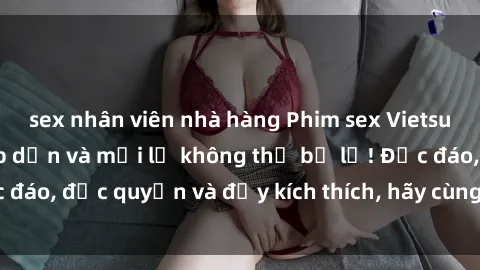 sex nhân viên nhà hàng Phim sex Vietsub: Trải nghiệm hấp dẫn và mới lạ không thể bỏ lỡ! Độc đáo, độc quyền và đầy kích thích, hãy cùng khám phá ngay!