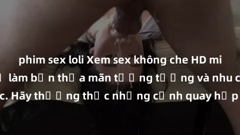 phim sex loli Xem sex không che HD miễn phí đảm bảo sẽ làm bạn thỏa mãn tưởng tượng và nhu cầu tình dục. Hãy thưởng thức những cảnh quay hấp dẫn và mãnh liệt ngay bây giờ!