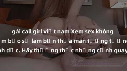 gái call girl việt nam Xem sex không che HD miễn phí đảm bảo sẽ làm bạn thỏa mãn tưởng tượng và nhu cầu tình dục. Hãy thưởng thức những cảnh quay hấp dẫn và mãnh liệt ngay bây giờ!