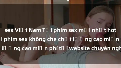 sex Việt Nam Tải phim sex mới nhất hot nhất - Xem và tải phim sex không che chất lượng cao miễn phí tại website chuyên nghiệp.