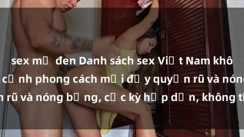 sex mỹ đen Danh sách sex Việt Nam không che - Ảnh toàn cảnh phong cách mới đầy quyến rũ và nóng bỏng, cực kỳ hấp dẫn, không thể bỏ qua!