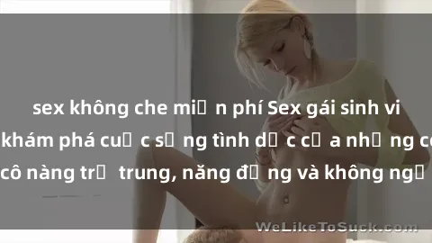 sex không che miễn phí Sex gái sinh viên hot nhất: Cùng khám phá cuộc sống tình dục của những cô nàng trẻ trung, năng động và không ngần ngại thử nghiệm!