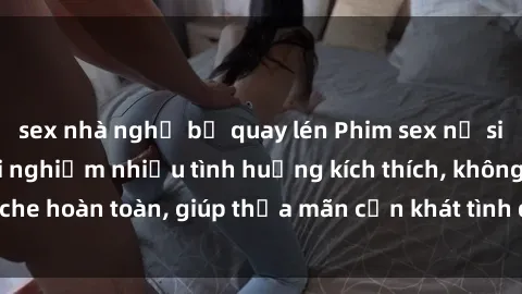 sex nhà nghỉ bị quay lén Phim sex nữ sinh mới nhất: Trải nghiệm nhiều tình huống kích thích, không che hoàn toàn, giúp thỏa mãn cơn khát tình dục của các bạn trẻ