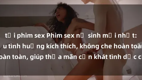 tải phim sex Phim sex nữ sinh mới nhất: Trải nghiệm nhiều tình huống kích thích, không che hoàn toàn, giúp thỏa mãn cơn khát tình dục của các bạn trẻ