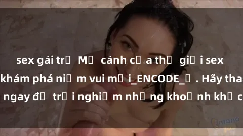 sex gái trẻ Mở cánh cửa thế giới sex MILF Việt Nam để khám phá niềm vui mới_ENCODE_. Hãy tham gia ngay để trải nghiệm những khoảnh khắc đầy kích thích và đam mê.