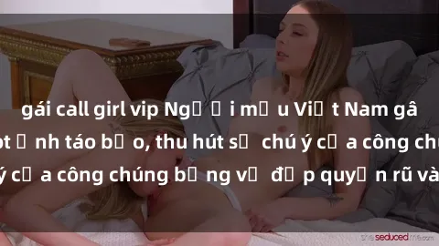 gái call girl vip Người mẫu Việt Nam gây sốt với loạt shoot ảnh táo bạo, thu hút sự chú ý của công chúng bằng vẻ đẹp quyến rũ và gợi cảm.