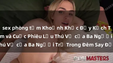 sex phòng tắm Khoảnh Khắc Đầy Kịch Tính: Sex  Việt Nam và Cuộc Phiêu Lưu Thú Vị của Ba Người Trẻ Trong Đêm Say Đắm