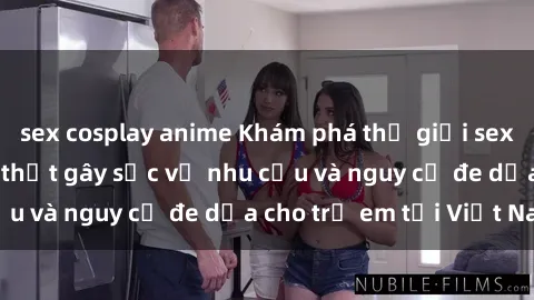 sex cosplay anime Khám phá thế giới sex loli Việt Nam: Sự thật gây sốc về nhu cầu và nguy cơ đe dọa cho trẻ em tại Việt Nam