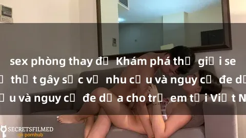 sex phòng thay đồ Khám phá thế giới sex loli Việt Nam: Sự thật gây sốc về nhu cầu và nguy cơ đe dọa cho trẻ em tại Việt Nam