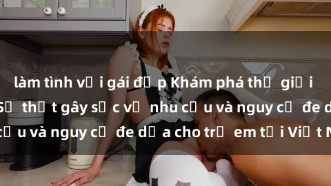 làm tình với gái đẹp Khám phá thế giới sex loli Việt Nam: Sự thật gây sốc về nhu cầu và nguy cơ đe dọa cho trẻ em tại Việt Nam
