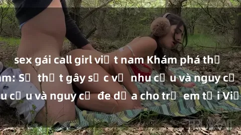 sex gái call girl việt nam Khám phá thế giới sex loli Việt Nam: Sự thật gây sốc về nhu cầu và nguy cơ đe dọa cho trẻ em tại Việt Nam