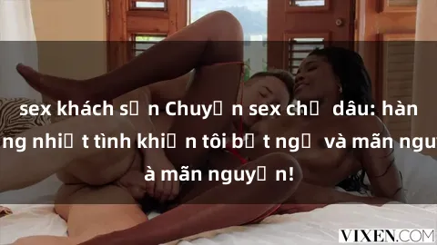 sex khách sạn Chuyện sex chị dâu: hành động nhiệt tình khiến tôi bất ngờ và mãn nguyện!