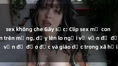 sex không che Gây sốc: Clip sex mẹ con Việt Nam lan truyền trên mạng, dấy lên lo ngại về vấn đề đạo đức và giáo dục trong xã hội hiện nay.