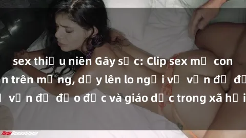 sex thiếu niên Gây sốc: Clip sex mẹ con Việt Nam lan truyền trên mạng, dấy lên lo ngại về vấn đề đạo đức và giáo dục trong xã hội hiện nay.