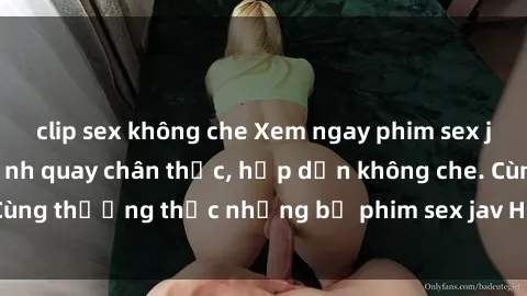 clip sex không che Xem ngay phim sex jav HD với những cảnh quay chân thực, hấp dẫn không che. Cùng thưởng thức những bộ phim sex jav HD hot nhất hiện nay!