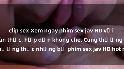 clip sex Xem ngay phim sex jav HD với những cảnh quay chân thực, hấp dẫn không che. Cùng thưởng thức những bộ phim sex jav HD hot nhất hiện nay!
