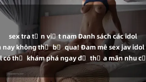 sex tra tấn việt nam Danh sách các idol JAV hot nhất hiện nay không thể bỏ qua! Đam mê sex jav idol có thể khám phá ngay để thỏa mãn nhu cầu giải trí của mình!