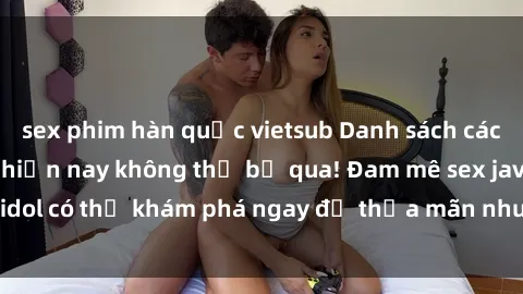 sex phim hàn quốc vietsub Danh sách các idol JAV hot nhất hiện nay không thể bỏ qua! Đam mê sex jav idol có thể khám phá ngay để thỏa mãn nhu cầu giải trí của mình!
